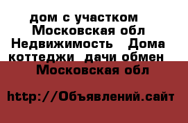 дом с участком  - Московская обл. Недвижимость » Дома, коттеджи, дачи обмен   . Московская обл.